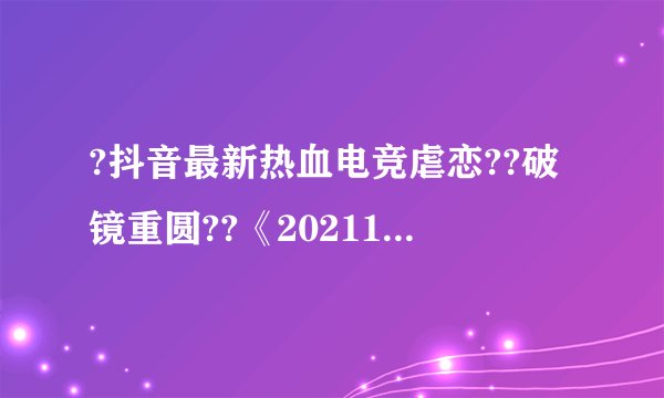 ?抖音最新热血电竞虐恋??破镜重圆??《202111》厉司夜??沈沫沫（完整）全章节在线阅读