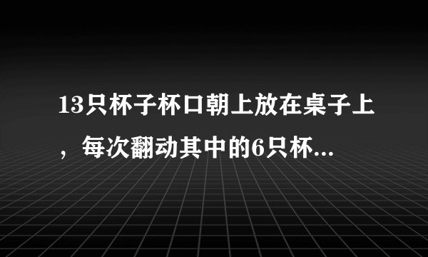 13只杯子杯口朝上放在桌子上，每次翻动其中的6只杯子，能否经若干次翻动，使得13只杯子全部朝下？