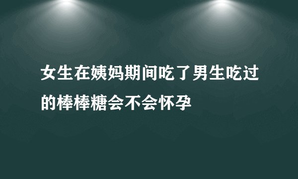 女生在姨妈期间吃了男生吃过的棒棒糖会不会怀孕
