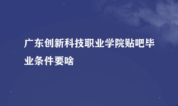 广东创新科技职业学院贴吧毕业条件要啥