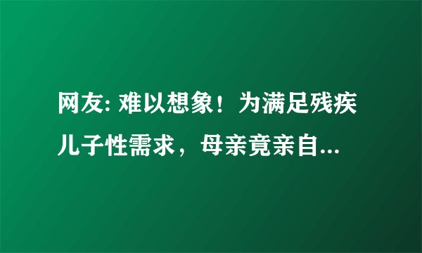 网友: 难以想象！为满足残疾儿子性需求，母亲竟亲自上阵......“性欲望