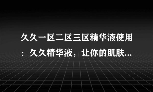 久久一区二区三区精华液使用：久久精华液，让你的肌肤区区分明！