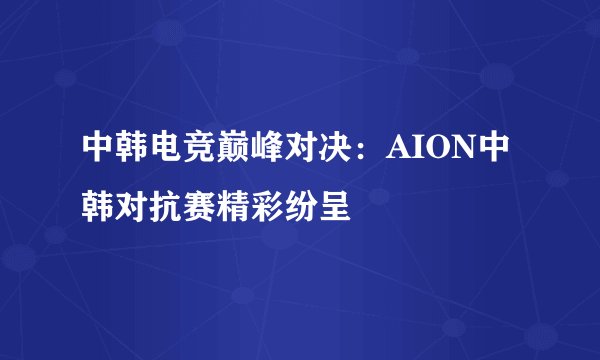 中韩电竞巅峰对决：AION中韩对抗赛精彩纷呈