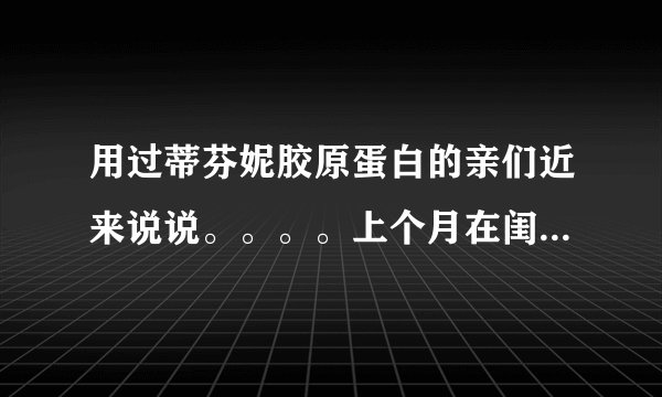 用过蒂芬妮胶原蛋白的亲们近来说说。。。。上个月在闺蜜...