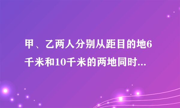 甲、乙两人分别从距目的地6千米和10千米的两地同时出发，甲、乙的速度之比为3：4，结果甲比乙提前25分钟