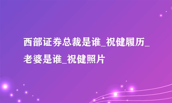 西部证券总裁是谁_祝健履历_老婆是谁_祝健照片