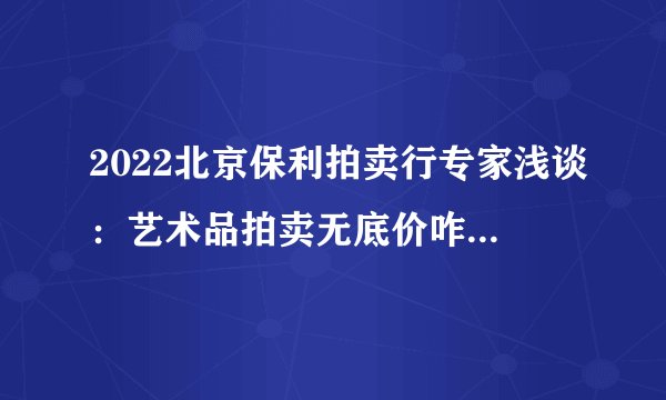 2022北京保利拍卖行专家浅谈:艺术品拍卖无底价咋也能卖出天价