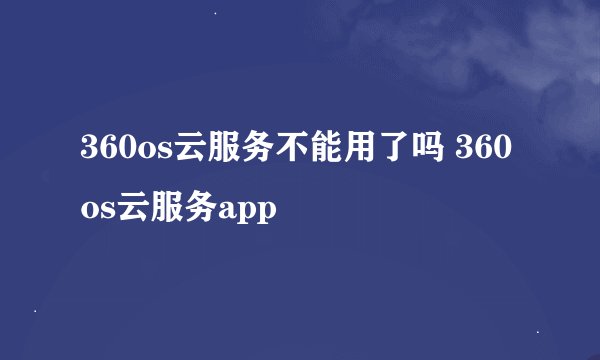 360os云服务不能用了吗 360os云服务app