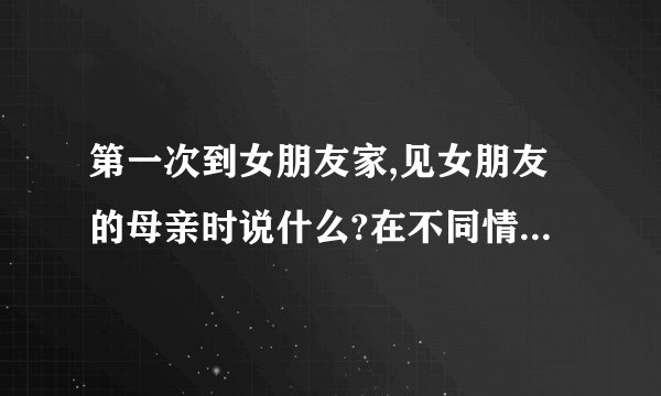 第一次到女朋友家,见女朋友的母亲时说什么?在不同情况下说什么?