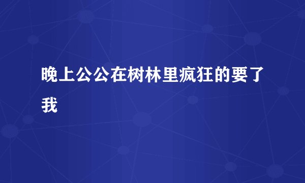 晚上公公在树林里疯狂的要了我