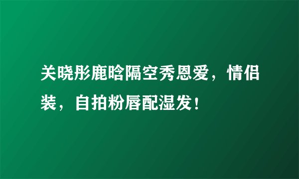 关晓彤鹿晗隔空秀恩爱，情侣装，自拍粉唇配湿发！