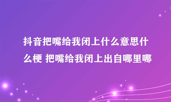 抖音把嘴给我闭上什么意思什么梗 把嘴给我闭上出自哪里哪