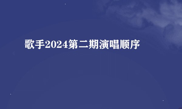 歌手2024第二期演唱顺序