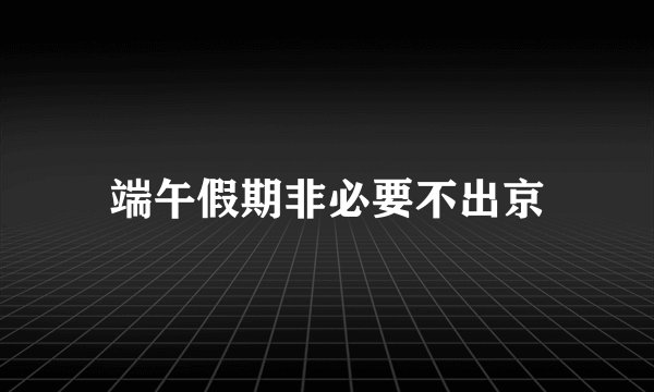 端午假期非必要不出京