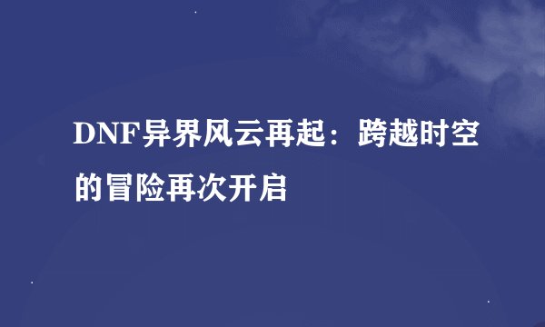 DNF异界风云再起：跨越时空的冒险再次开启