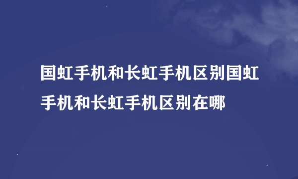 国虹手机和长虹手机区别国虹手机和长虹手机区别在哪