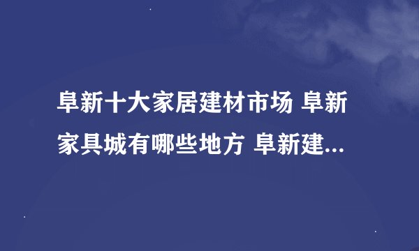 阜新十大家居建材市场 阜新家具城有哪些地方 阜新建材市场在哪里