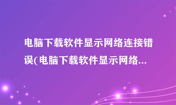 电脑下载软件显示网络连接错误(电脑下载软件显示网络连接错误怎么办)