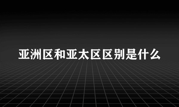 亚洲区和亚太区区别是什么