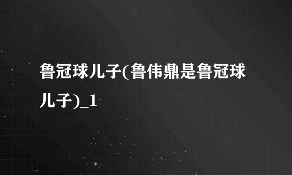 鲁冠球儿子(鲁伟鼎是鲁冠球儿子)_1