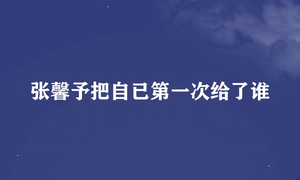 张馨予把自已第一次给了谁