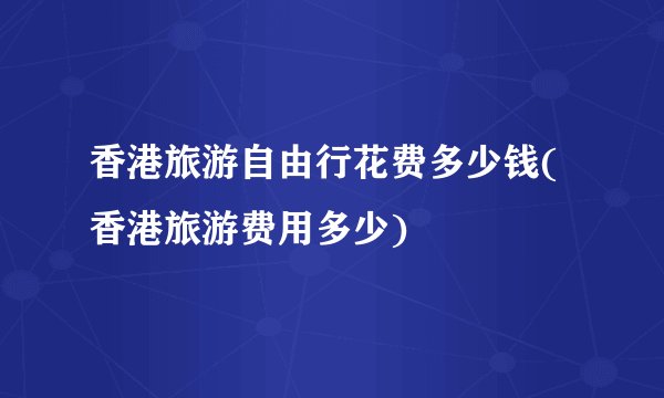 香港旅游自由行花费多少钱(香港旅游费用多少)