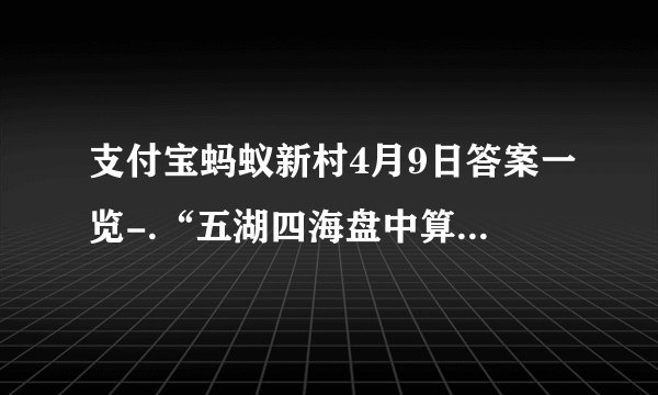 支付宝蚂蚁新村4月9日答案一览-.“五湖四海盘中算，三教九流珠上忙”说的是哪种传统非遗文化