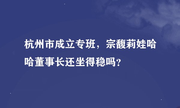 杭州市成立专班，宗馥莉娃哈哈董事长还坐得稳吗？