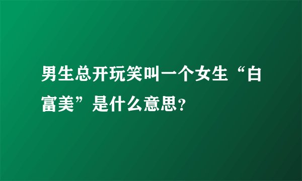 男生总开玩笑叫一个女生“白富美”是什么意思？