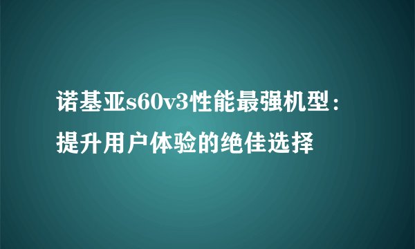 诺基亚s60v3性能最强机型：提升用户体验的绝佳选择