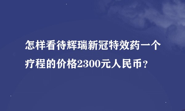 怎样看待辉瑞新冠特效药一个疗程的价格2300元人民币？