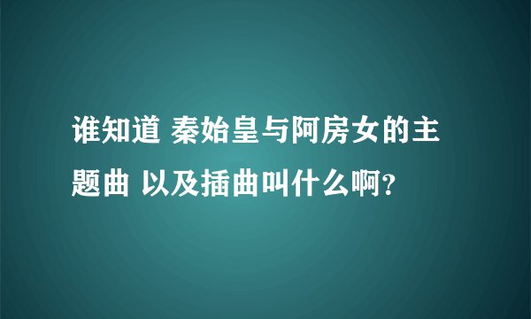 谁知道 秦始皇与阿房女的主题曲 以及插曲叫什么啊？