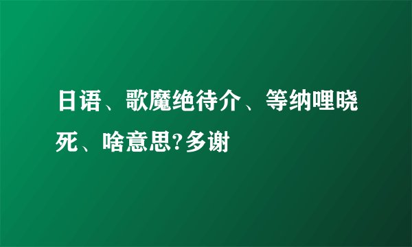 日语、歌魔绝待介、等纳哩晓死、啥意思?多谢