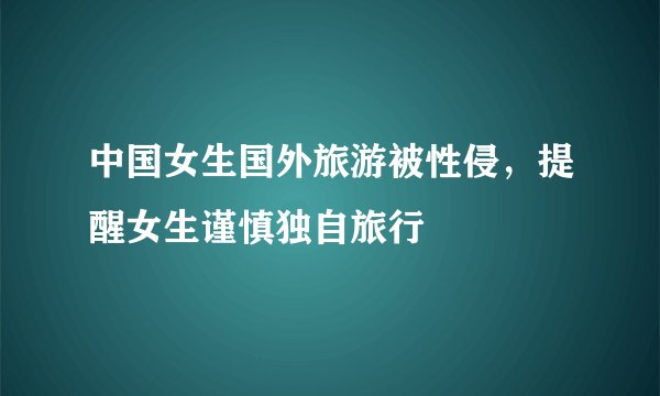 中国女生国外旅游被性侵，提醒女生谨慎独自旅行