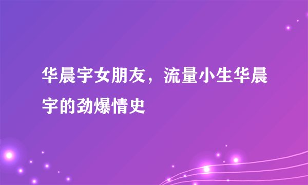 华晨宇女朋友，流量小生华晨宇的劲爆情史