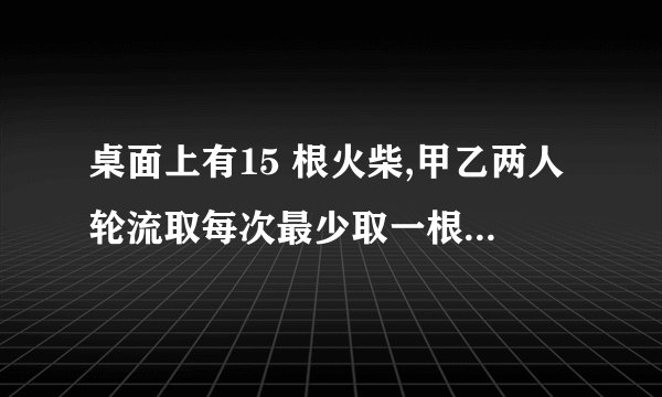 桌面上有15 根火柴,甲乙两人轮流取每次最少取一根最多三根,谁取走最后一根谁就赢
