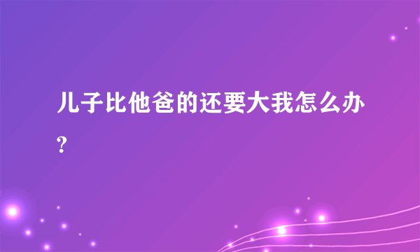 儿子比他爸的还要大我怎么办?
