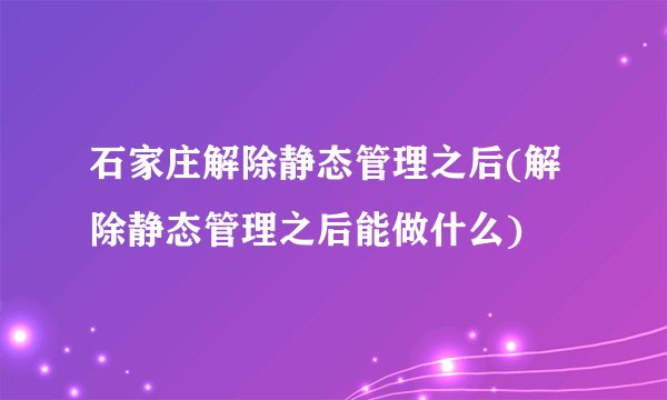 石家庄解除静态管理之后(解除静态管理之后能做什么)
