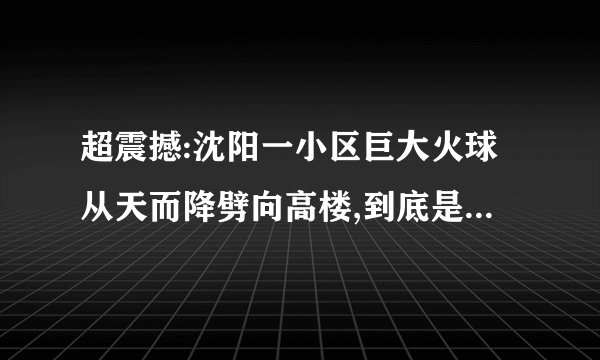 超震撼:沈阳一小区巨大火球从天而降劈向高楼,到底是什么原因?