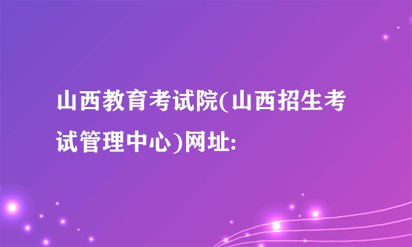 山西教育考试院(山西招生考试管理中心)网址: