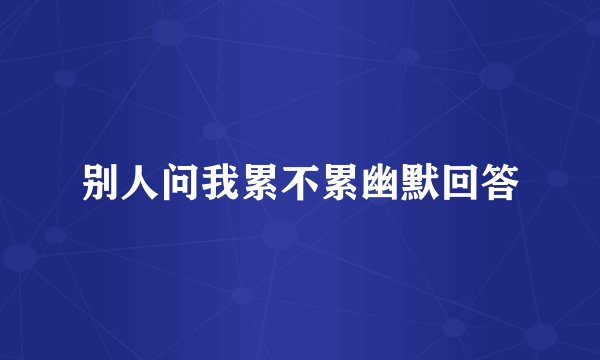 别人问我累不累幽默回答