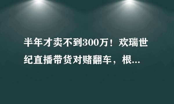 半年才卖不到300万！欢瑞世纪直播带货对赌翻车，根源何在？