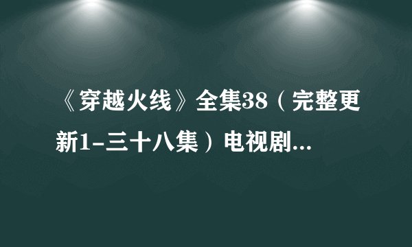 《穿越火线》全集38（完整更新1-三十八集）电视剧大结局地址哪有呢？