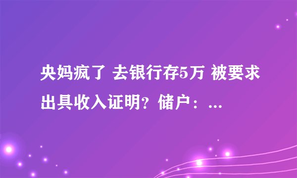 央妈疯了 去银行存5万 被要求出具收入证明？储户：像在审问很不舒服