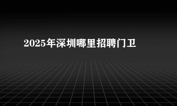 2025年深圳哪里招聘门卫