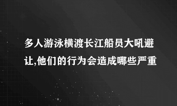 多人游泳横渡长江船员大吼避让,他们的行为会造成哪些严重