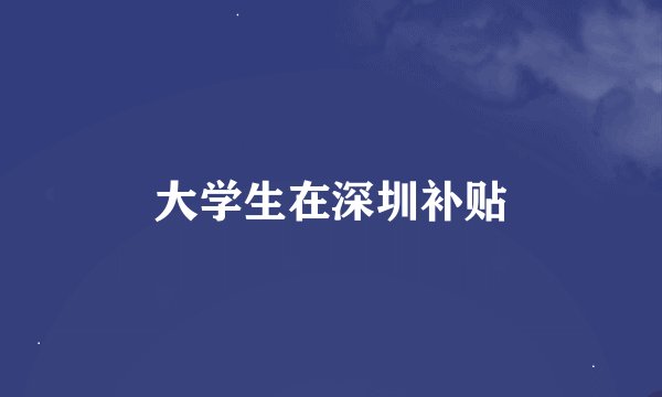 大学生在深圳补贴