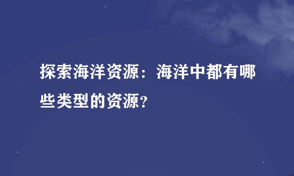 探索海洋资源：海洋中都有哪些类型的资源？