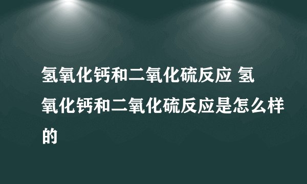 氢氧化钙和二氧化硫反应 氢氧化钙和二氧化硫反应是怎么样的