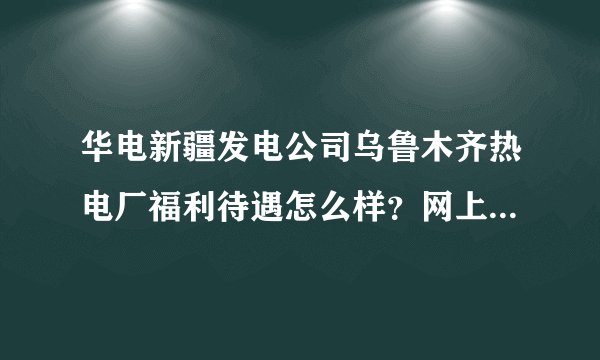 华电新疆发电公司乌鲁木齐热电厂福利待遇怎么样？网上信息有好的有坏的，有没有了解的指点一下